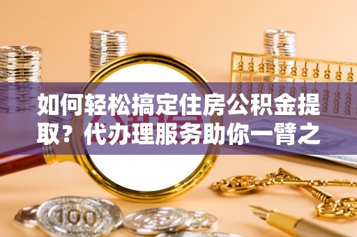 中方如何轻松搞定住房公积金提取？代办理服务助你一臂之力