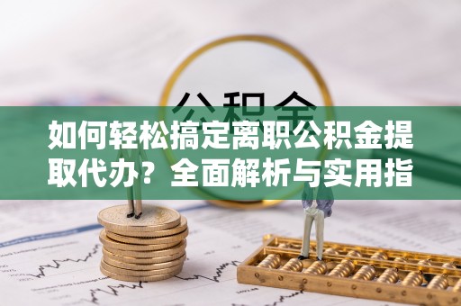 中方如何轻松搞定离职公积金提取代办？全面解析与实用指南