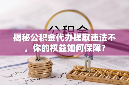 中方揭秘公积金代办提取违法不，你的权益如何保障？